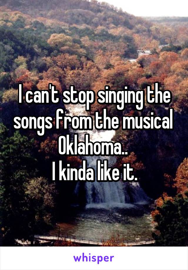 I can't stop singing the songs from the musical  Oklahoma.. 
I kinda like it.