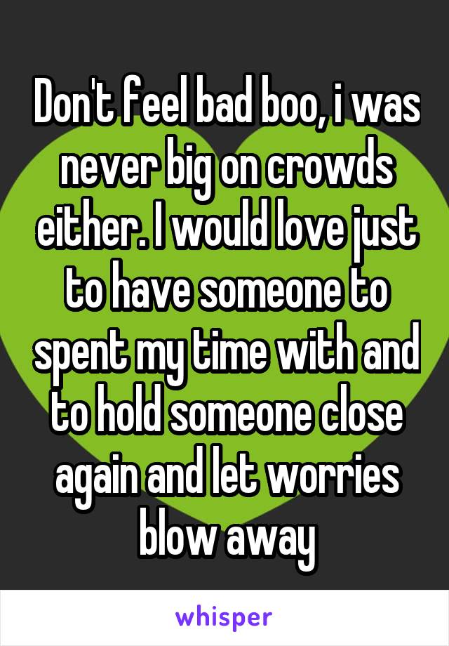 Don't feel bad boo, i was never big on crowds either. I would love just to have someone to spent my time with and to hold someone close again and let worries blow away
