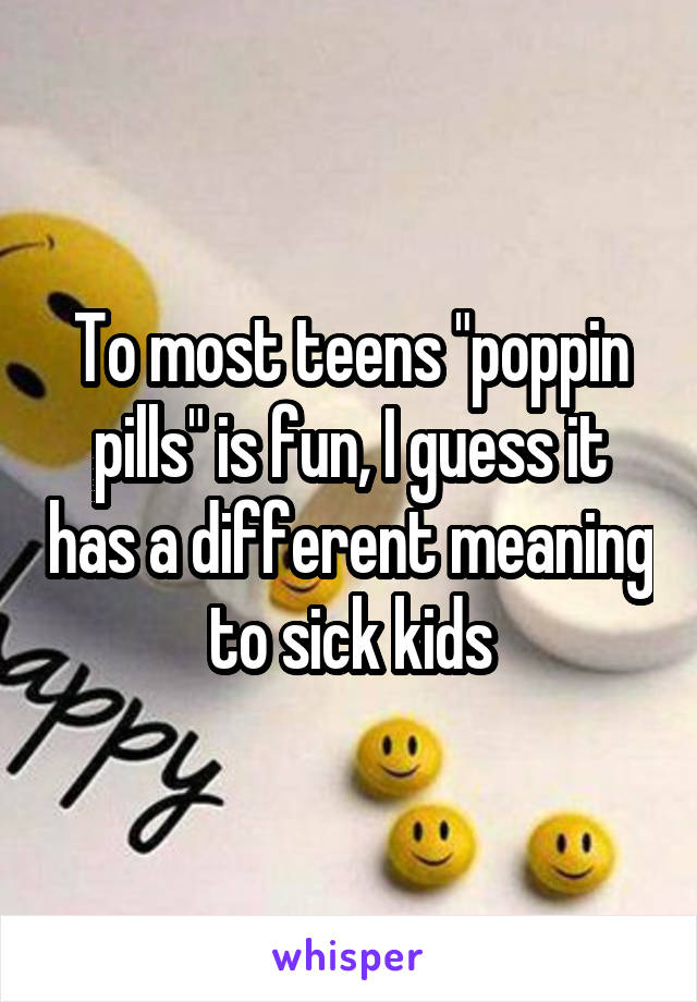 To most teens "poppin pills" is fun, I guess it has a different meaning to sick kids