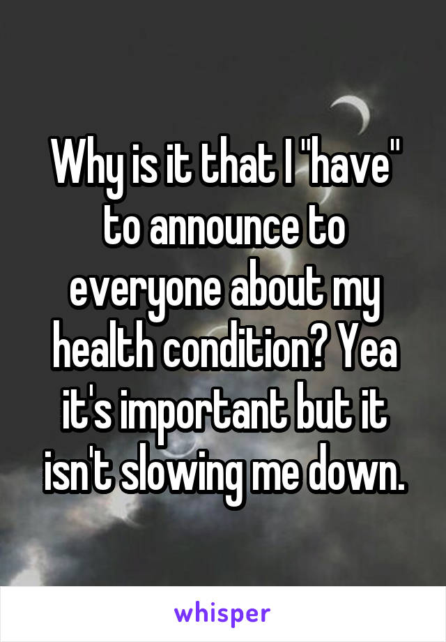 Why is it that I "have" to announce to everyone about my health condition? Yea it's important but it isn't slowing me down.