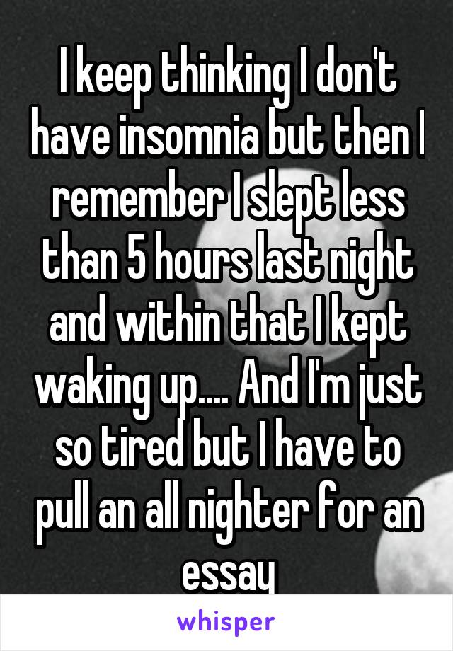 I keep thinking I don't have insomnia but then I remember I slept less than 5 hours last night and within that I kept waking up.... And I'm just so tired but I have to pull an all nighter for an essay