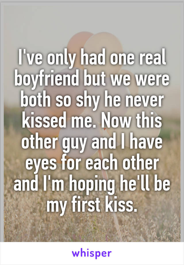 I've only had one real boyfriend but we were both so shy he never kissed me. Now this other guy and I have eyes for each other and I'm hoping he'll be my first kiss.