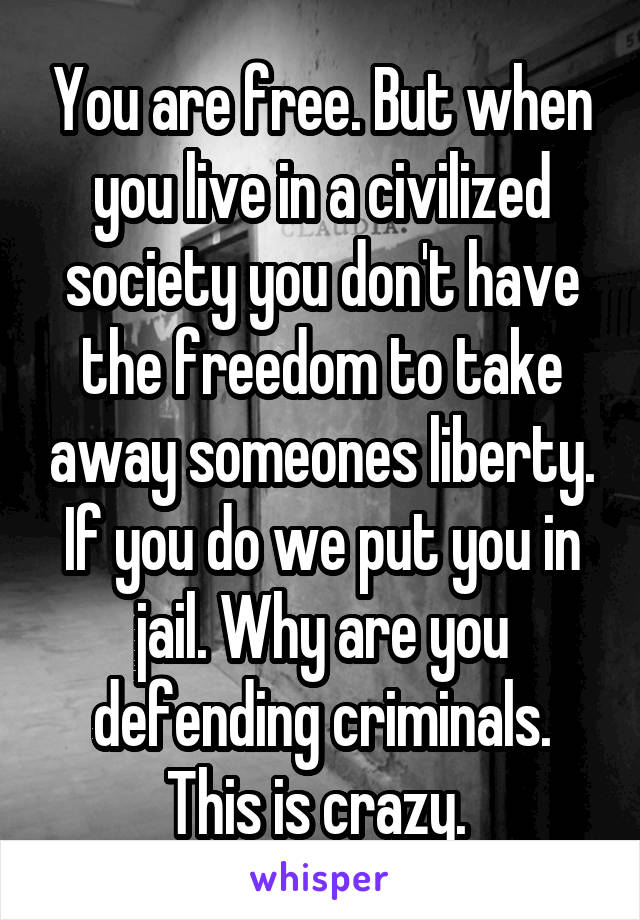 You are free. But when you live in a civilized society you don't have the freedom to take away someones liberty. If you do we put you in jail. Why are you defending criminals. This is crazy. 