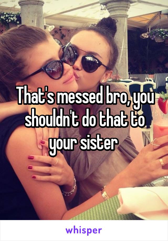 That's messed bro, you shouldn't do that to your sister 