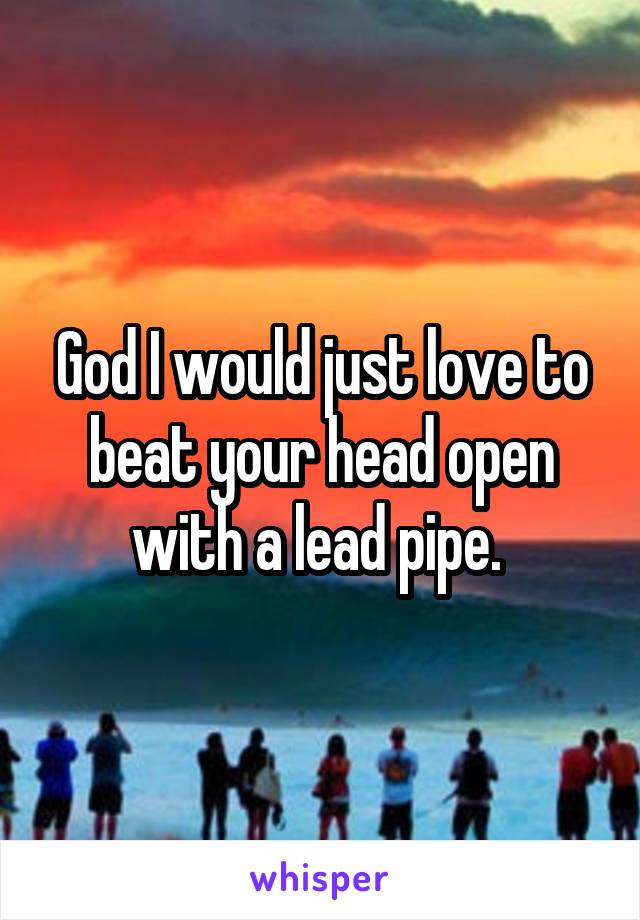 God I would just love to beat your head open with a lead pipe. 