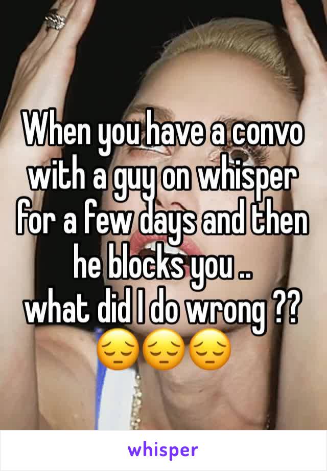 When you have a convo with a guy on whisper for a few days and then he blocks you .. 
what did I do wrong ??
😔😔😔