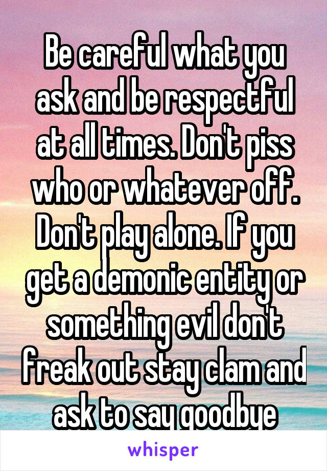 Be careful what you ask and be respectful at all times. Don't piss who or whatever off. Don't play alone. If you get a demonic entity or something evil don't freak out stay clam and ask to say goodbye