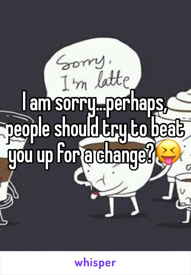 I am sorry...perhaps, people should try to beat you up for a change?😝