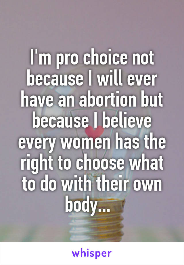 I'm pro choice not because I will ever have an abortion but because I believe every women has the right to choose what to do with their own body...  