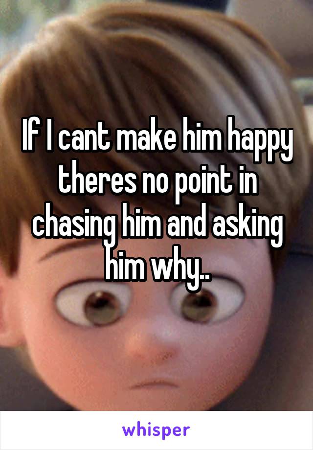 If I cant make him happy theres no point in chasing him and asking him why..
