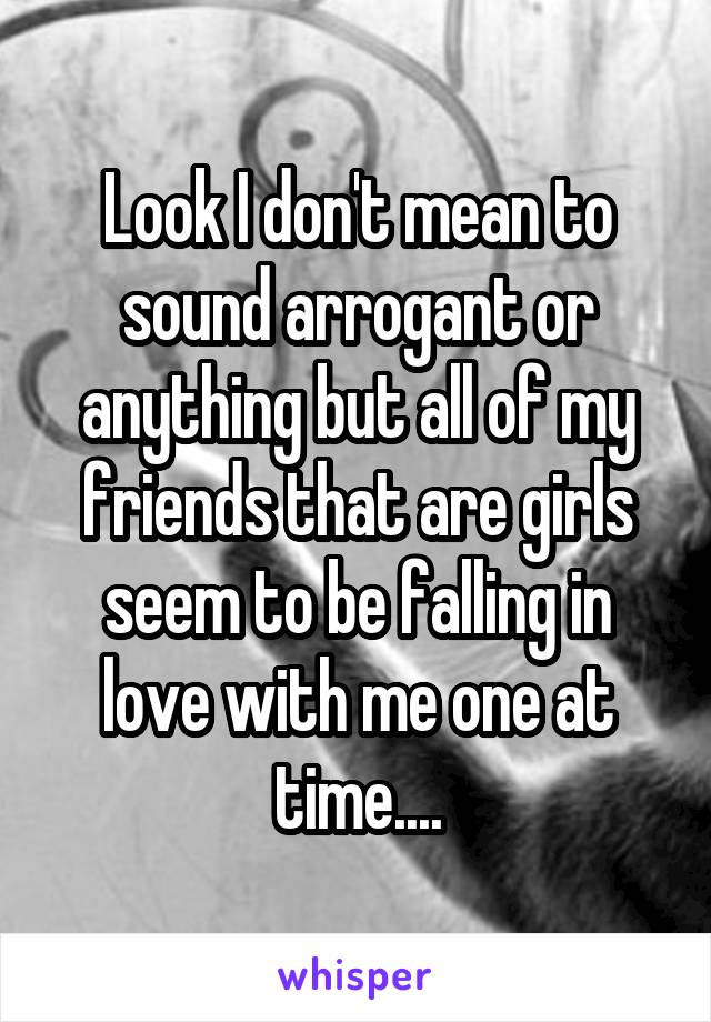 Look I don't mean to sound arrogant or anything but all of my friends that are girls seem to be falling in love with me one at time....