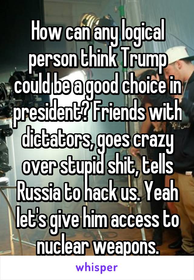 How can any logical person think Trump could be a good choice in president? Friends with dictators, goes crazy over stupid shit, tells Russia to hack us. Yeah let's give him access to nuclear weapons.