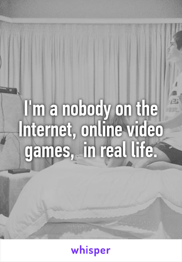 I'm a nobody on the Internet, online video games,  in real life.