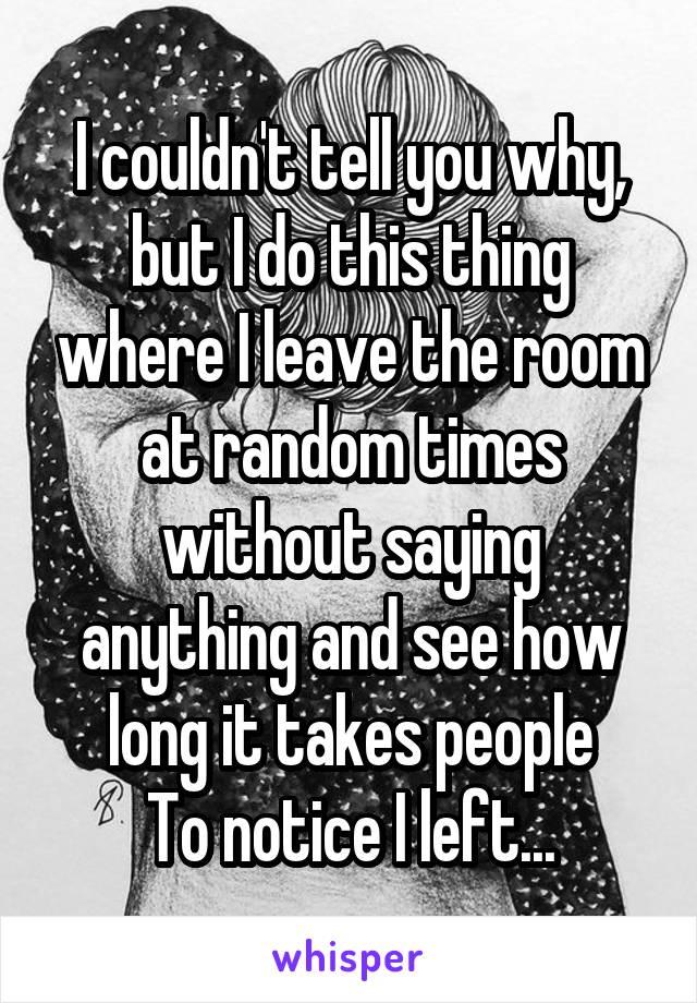 I couldn't tell you why, but I do this thing where I leave the room at random times without saying anything and see how long it takes people
To notice I left...