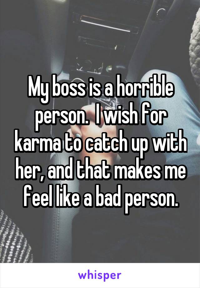 My boss is a horrible person.  I wish for karma to catch up with her, and that makes me feel like a bad person.