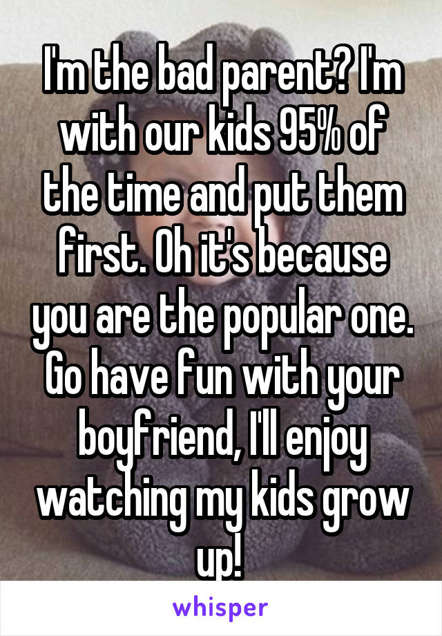 I'm the bad parent? I'm with our kids 95% of the time and put them first. Oh it's because you are the popular one. Go have fun with your boyfriend, I'll enjoy watching my kids grow up! 