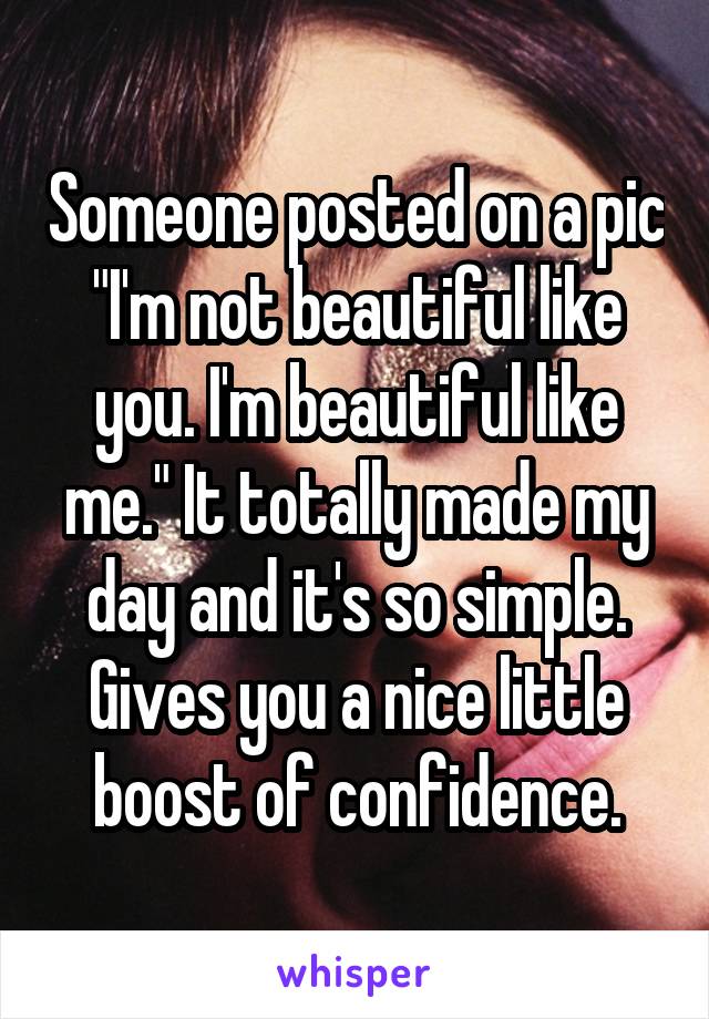 Someone posted on a pic "I'm not beautiful like you. I'm beautiful like me." It totally made my day and it's so simple. Gives you a nice little boost of confidence.