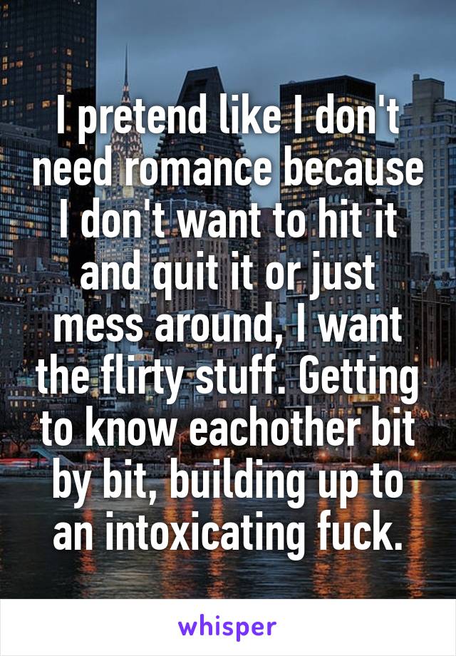 I pretend like I don't need romance because I don't want to hit it and quit it or just mess around, I want the flirty stuff. Getting to know eachother bit by bit, building up to an intoxicating fuck.