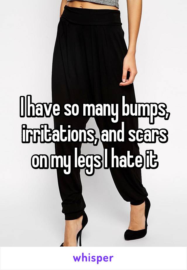 I have so many bumps, irritations, and scars on my legs I hate it