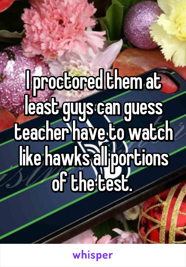 I proctored them at least guys can guess teacher have to watch like hawks all portions of the test. 