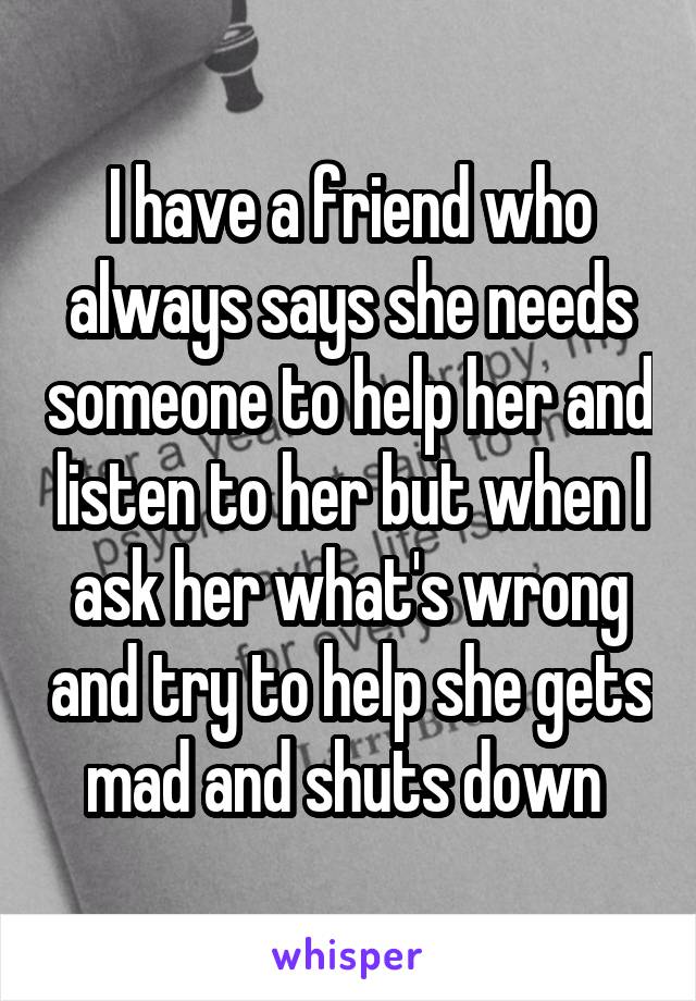 I have a friend who always says she needs someone to help her and listen to her but when I ask her what's wrong and try to help she gets mad and shuts down 