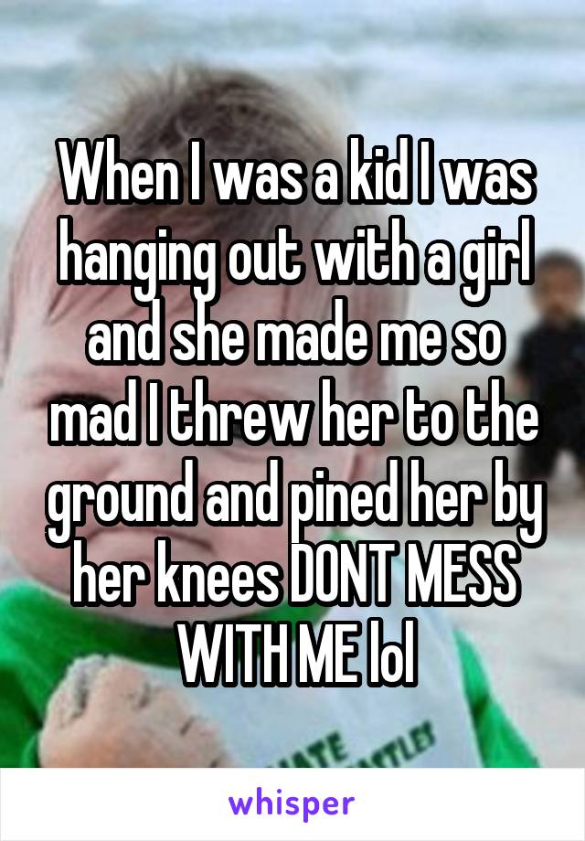 When I was a kid I was hanging out with a girl and she made me so mad I threw her to the ground and pined her by her knees DONT MESS WITH ME lol