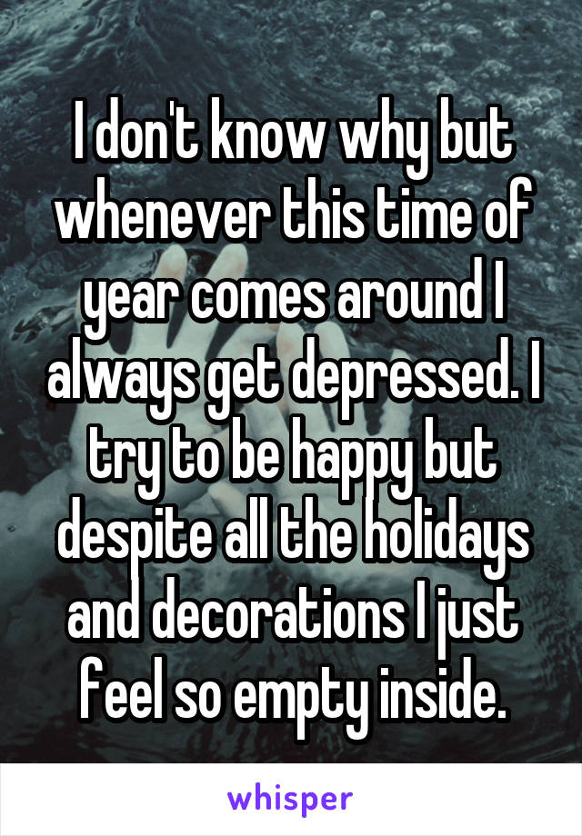 I don't know why but whenever this time of year comes around I always get depressed. I try to be happy but despite all the holidays and decorations I just feel so empty inside.