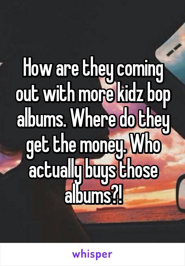 How are they coming out with more kidz bop albums. Where do they get the money. Who actually buys those albums?!