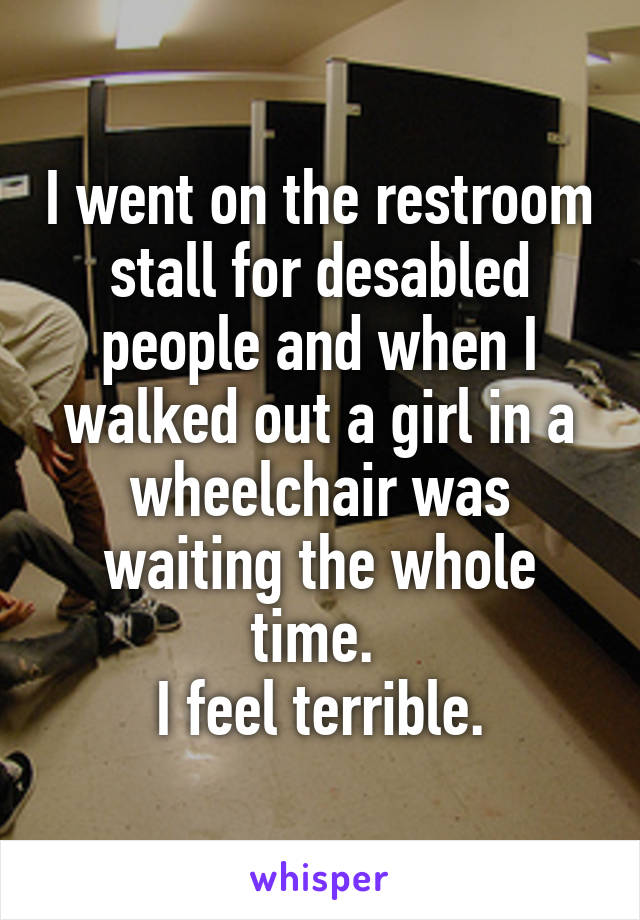 I went on the restroom stall for desabled people and when I walked out a girl in a wheelchair was waiting the whole time. 
I feel terrible.