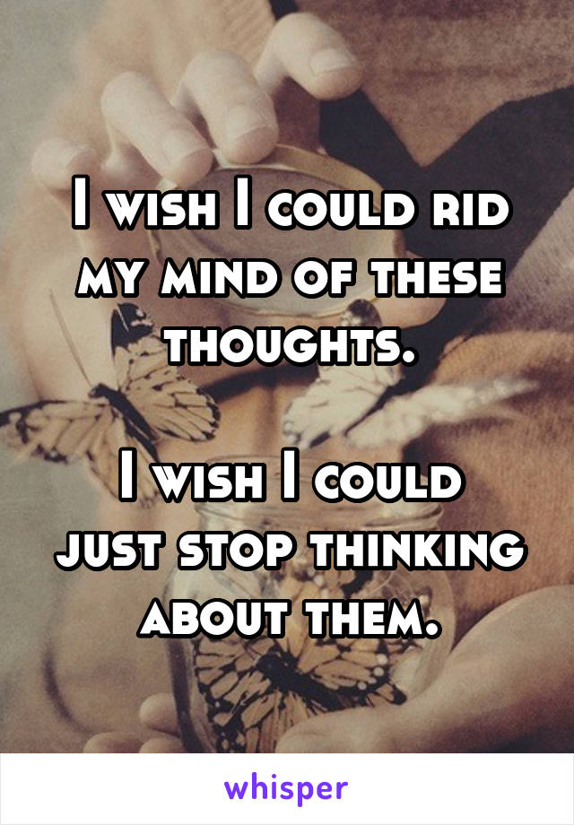 I wish I could rid my mind of these thoughts.

I wish I could just stop thinking about them.