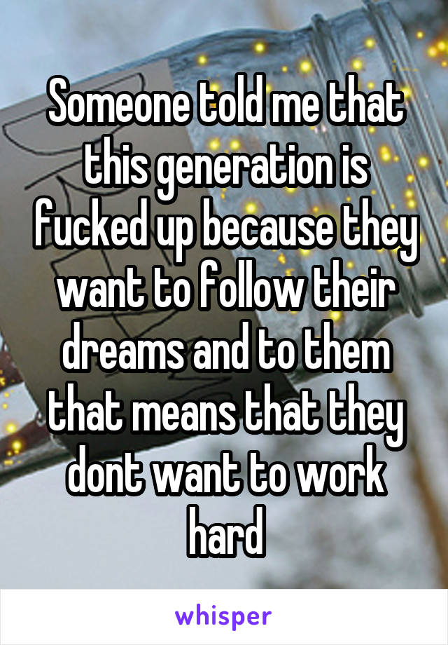 Someone told me that this generation is fucked up because they want to follow their dreams and to them that means that they dont want to work hard