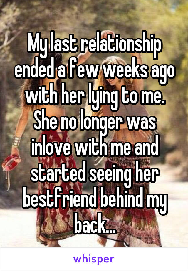 My last relationship ended a few weeks ago with her lying to me. She no longer was inlove with me and started seeing her bestfriend behind my back...