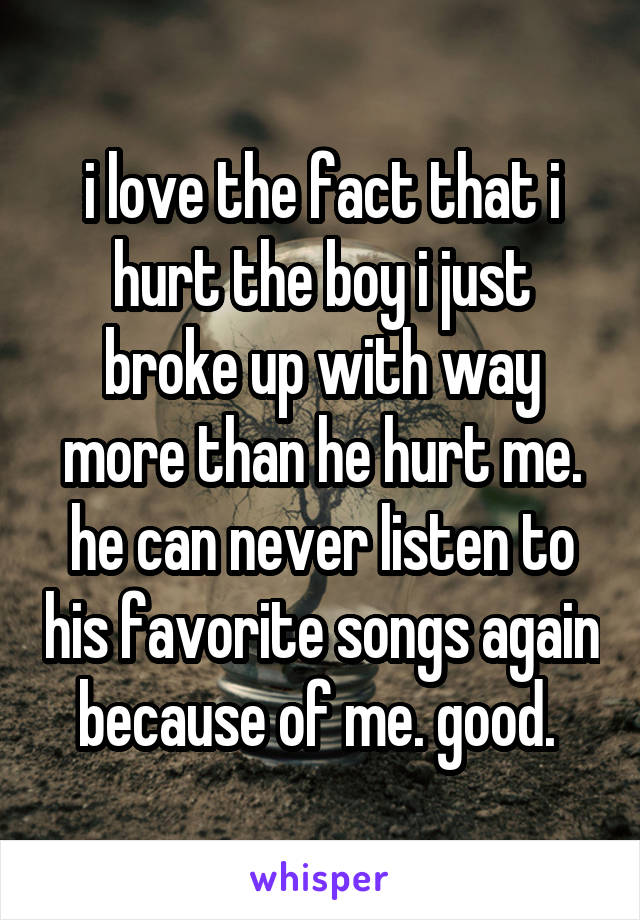 i love the fact that i hurt the boy i just broke up with way more than he hurt me. he can never listen to his favorite songs again because of me. good. 