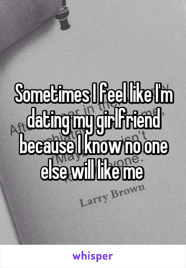 Sometimes I feel like I'm dating my girlfriend because I know no one else will like me 