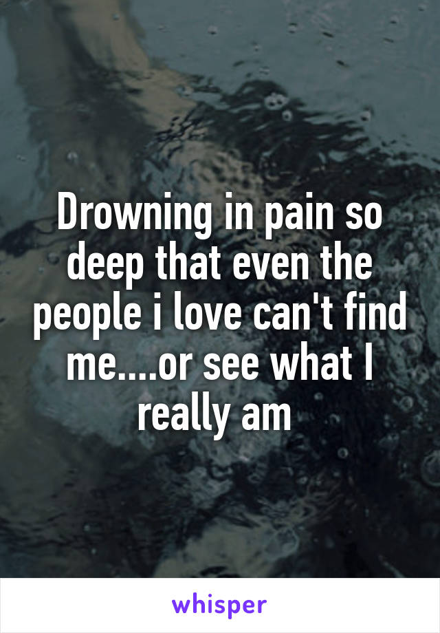 Drowning in pain so deep that even the people i love can't find me....or see what I really am 