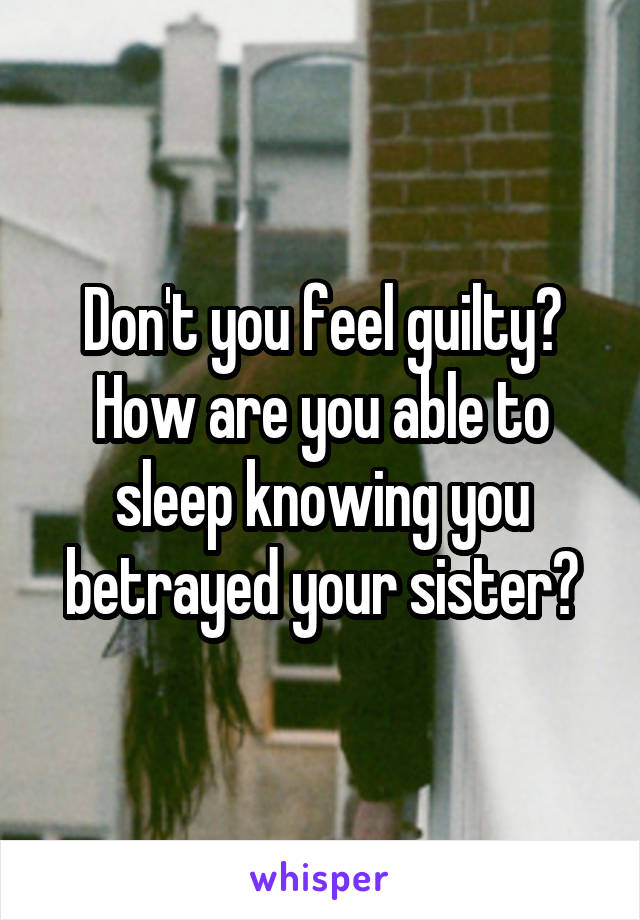 Don't you feel guilty? How are you able to sleep knowing you betrayed your sister?