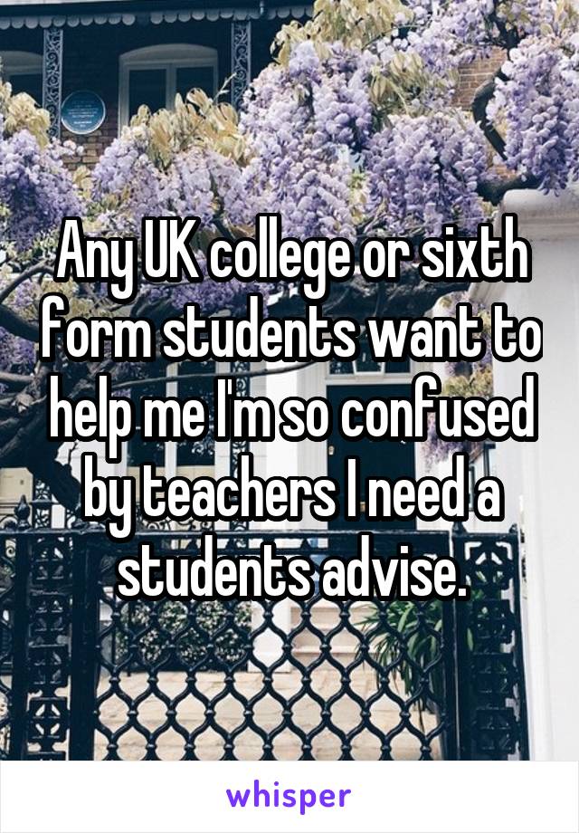 Any UK college or sixth form students want to help me I'm so confused by teachers I need a students advise.