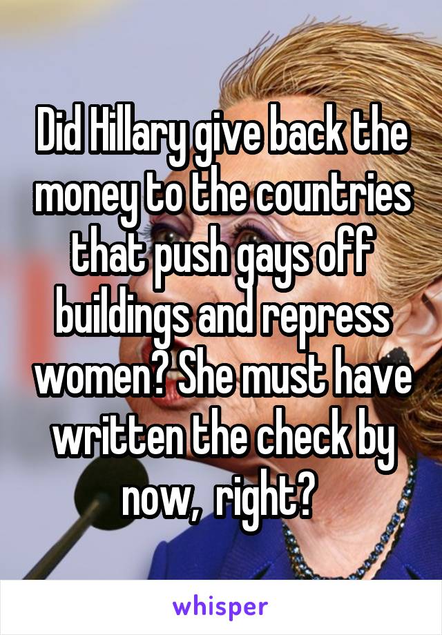 Did Hillary give back the money to the countries that push gays off buildings and repress women? She must have written the check by now,  right? 