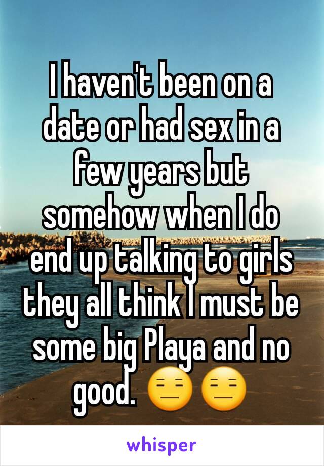 I haven't been on a date or had sex in a few years but somehow when I do end up talking to girls they all think I must be some big Playa and no good. 😑😑