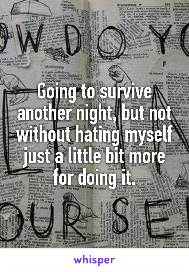 Going to survive another night, but not without hating myself just a little bit more for doing it.