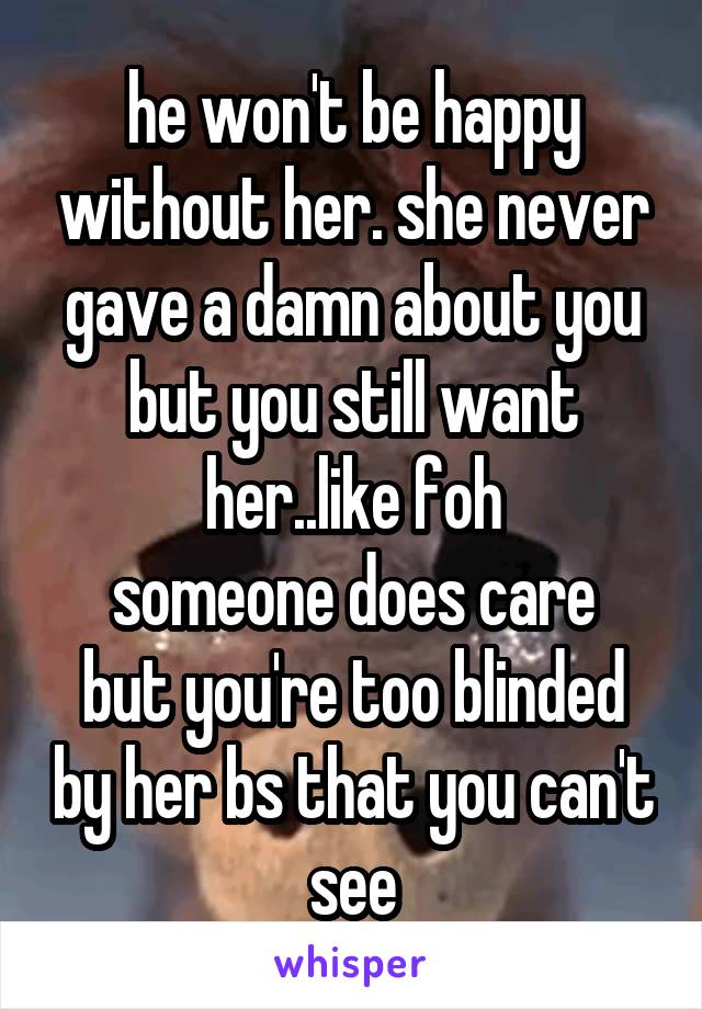 he won't be happy without her. she never gave a damn about you but you still want her..like foh
someone does care but you're too blinded by her bs that you can't see