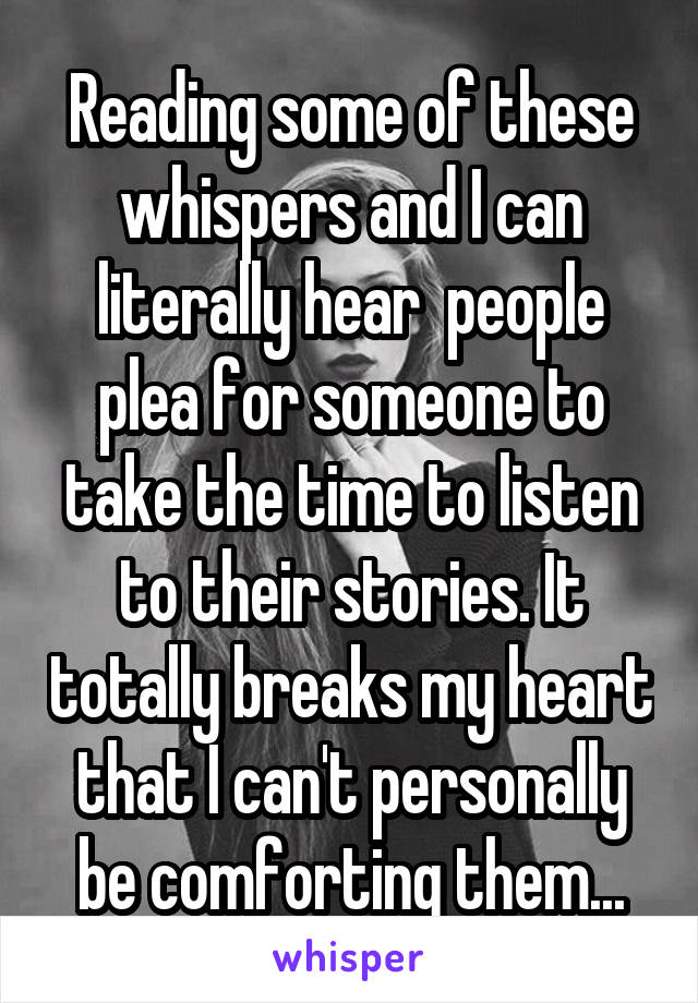 Reading some of these whispers and I can literally hear  people plea for someone to take the time to listen to their stories. It totally breaks my heart that I can't personally be comforting them...