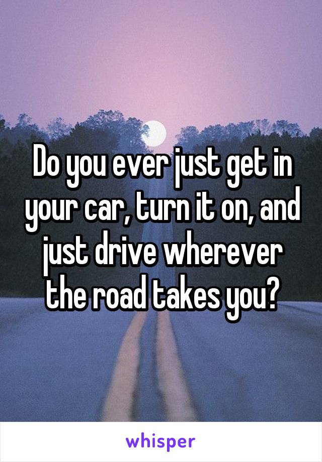 Do you ever just get in your car, turn it on, and just drive wherever the road takes you?