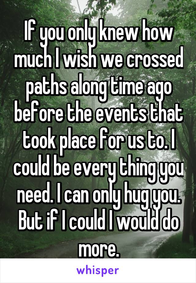 If you only knew how much I wish we crossed paths along time ago before the events that took place for us to. I could be every thing you need. I can only hug you. But if I could I would do more.