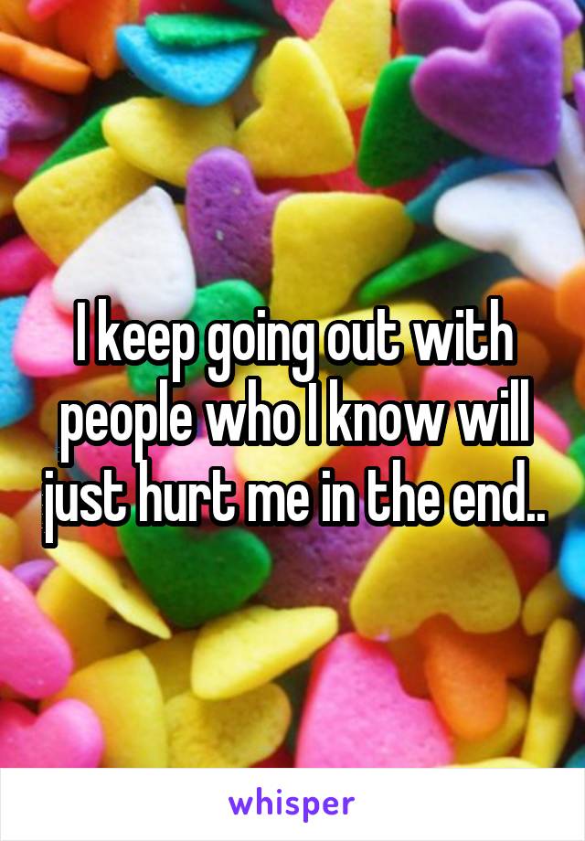 I keep going out with people who I know will just hurt me in the end..