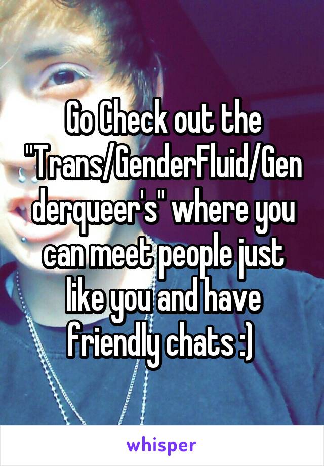 Go Check out the "Trans/GenderFluid/Genderqueer's" where you can meet people just like you and have friendly chats :) 