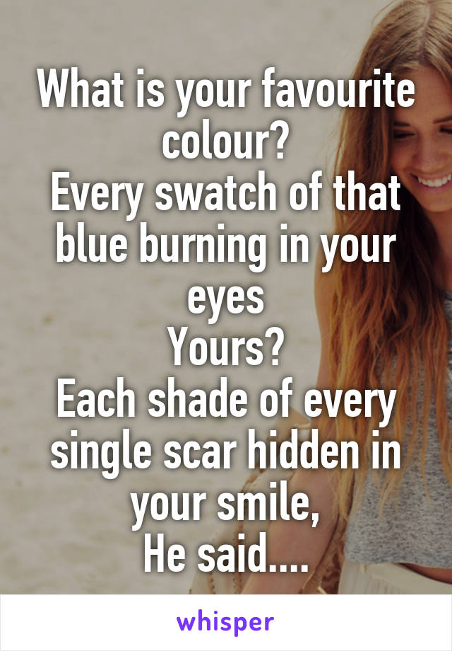 What is your favourite colour?
Every swatch of that blue burning in your eyes
Yours?
Each shade of every single scar hidden in your smile,
He said....