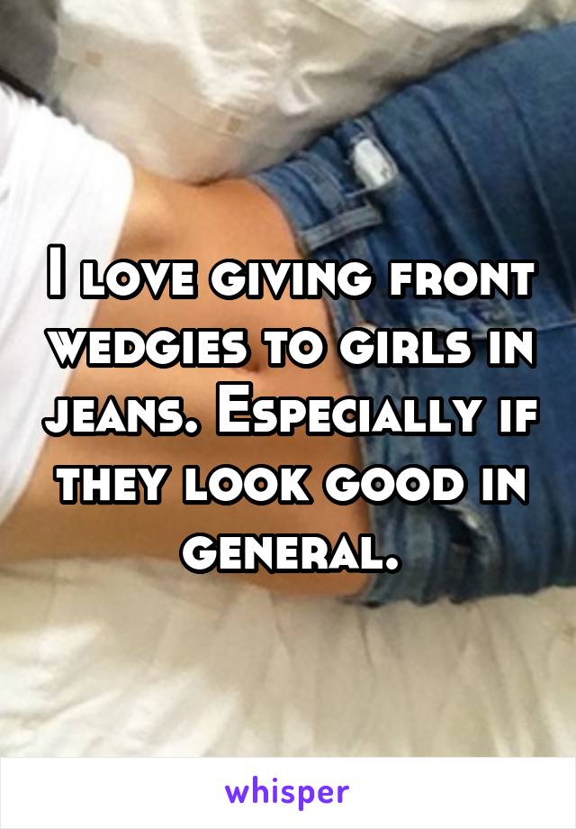 I love giving front wedgies to girls in jeans. Especially if they look good in general.