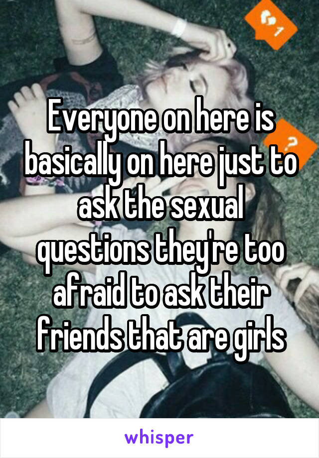 Everyone on here is basically on here just to ask the sexual questions they're too afraid to ask their friends that are girls