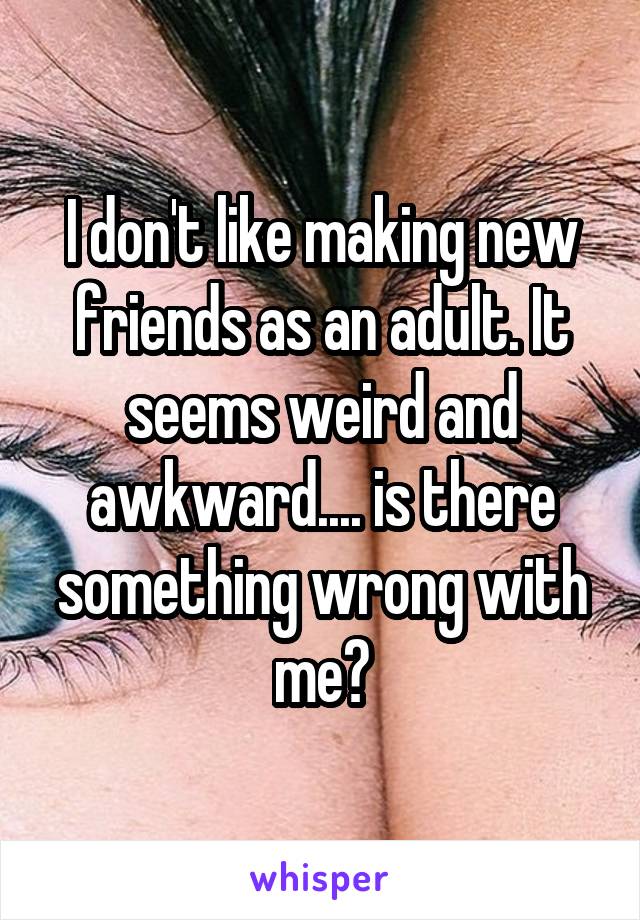 I don't like making new friends as an adult. It seems weird and awkward.... is there something wrong with me?